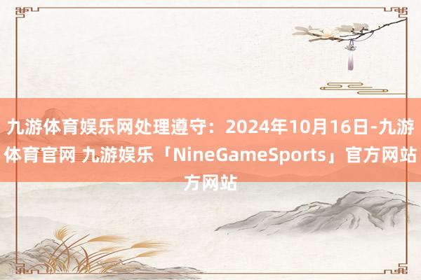 九游体育娱乐网处理遵守：2024年10月16日-九游体育官网 九游娱乐「NineGameSports」官方网站