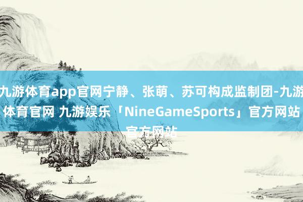 九游体育app官网宁静、张萌、苏可构成监制团-九游体育官网 九游娱乐「NineGameSports」官方网站