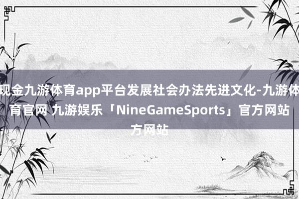 现金九游体育app平台发展社会办法先进文化-九游体育官网 九游娱乐「NineGameSports」官方网站