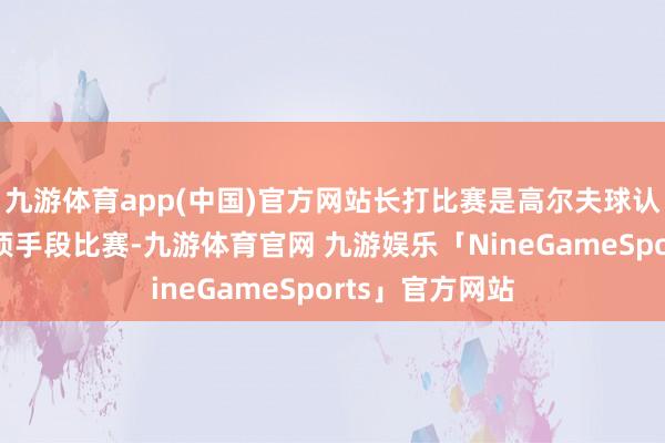 九游体育app(中国)官方网站长打比赛是高尔夫球认知中的一个单项手段比赛-九游体育官网 九游娱乐「NineGameSports」官方网站