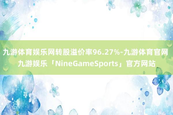 九游体育娱乐网转股溢价率96.27%-九游体育官网 九游娱乐「NineGameSports」官方网站