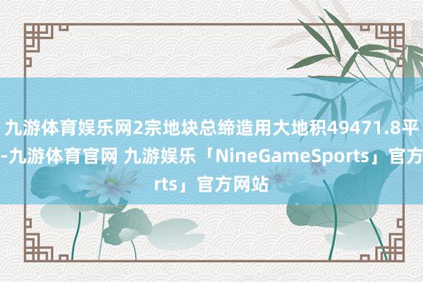 九游体育娱乐网2宗地块总缔造用大地积49471.8平日米-九游体育官网 九游娱乐「NineGameSports」官方网站