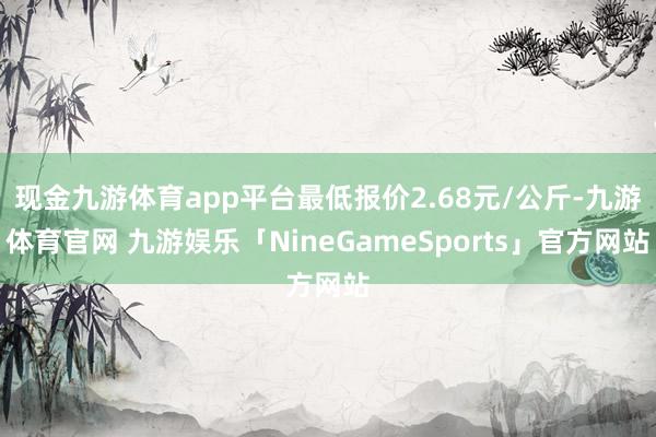 现金九游体育app平台最低报价2.68元/公斤-九游体育官网 九游娱乐「NineGameSports」官方网站