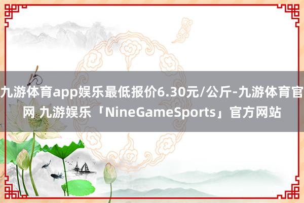 九游体育app娱乐最低报价6.30元/公斤-九游体育官网 九游娱乐「NineGameSports」官方网站