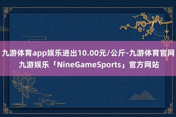 九游体育app娱乐进出10.00元/公斤-九游体育官网 九游娱乐「NineGameSports」官方网站