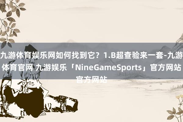 九游体育娱乐网如何找到它？1.B超查验来一套-九游体育官网 九游娱乐「NineGameSports」官方网站