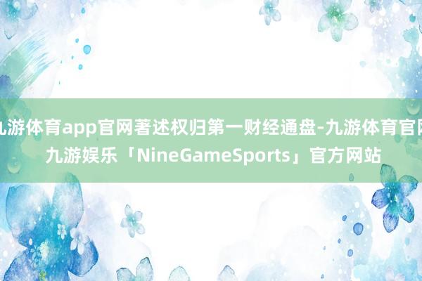 九游体育app官网著述权归第一财经通盘-九游体育官网 九游娱乐「NineGameSports」官方网站