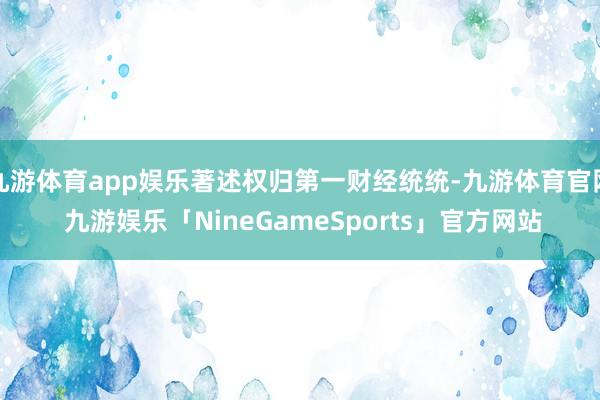 九游体育app娱乐著述权归第一财经统统-九游体育官网 九游娱乐「NineGameSports」官方网站