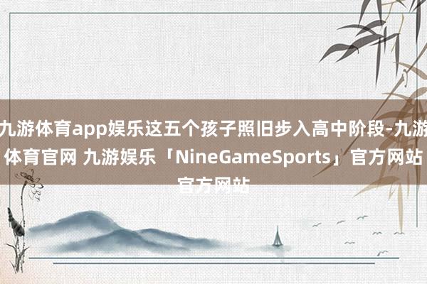 九游体育app娱乐这五个孩子照旧步入高中阶段-九游体育官网 九游娱乐「NineGameSports」官方网站