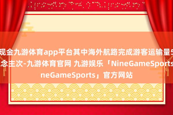 现金九游体育app平台其中海外航路完成游客运输量580.3万东说念主次-九游体育官网 九游娱乐「NineGameSports」官方网站