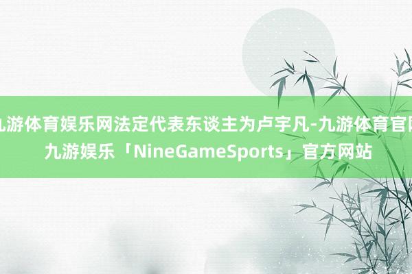 九游体育娱乐网法定代表东谈主为卢宇凡-九游体育官网 九游娱乐「NineGameSports」官方网站