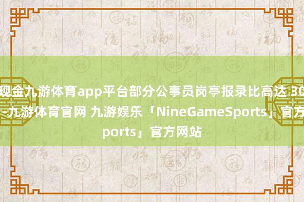 现金九游体育app平台部分公事员岗亭报录比高达 3000:1-九游体育官网 九游娱乐「NineGameSports」官方网站