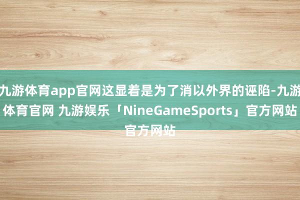 九游体育app官网这显着是为了消以外界的诬陷-九游体育官网 九游娱乐「NineGameSports」官方网站