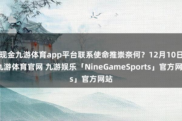 现金九游体育app平台联系使命推崇奈何？12月10日-九游体育官网 九游娱乐「NineGameSports」官方网站