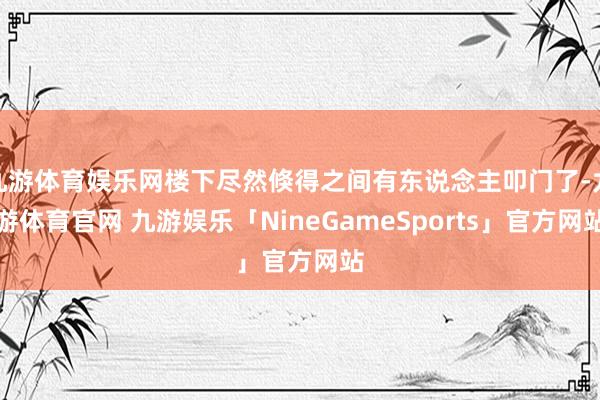 九游体育娱乐网楼下尽然倏得之间有东说念主叩门了-九游体育官网 九游娱乐「NineGameSports」官方网站