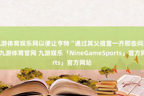 九游体育娱乐网以便让亨特“通过其父措置一齐那些问题”-九游体育官网 九游娱乐「NineGameSports」官方网站