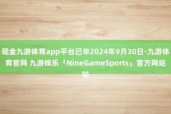 现金九游体育app平台已毕2024年9月30日-九游体育官网 九游娱乐「NineGameSports」官方网站