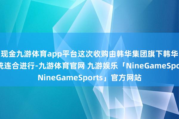 现金九游体育app平台这次收购由韩华集团旗下韩华海洋和韩华系统连合进行-九游体育官网 九游娱乐「NineGameSports」官方网站