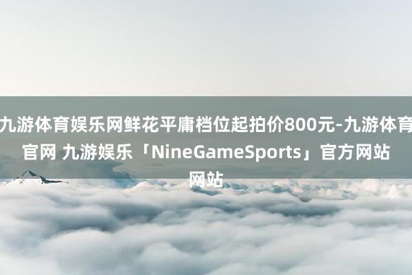 九游体育娱乐网鲜花平庸档位起拍价800元-九游体育官网 九游娱乐「NineGameSports」官方网站