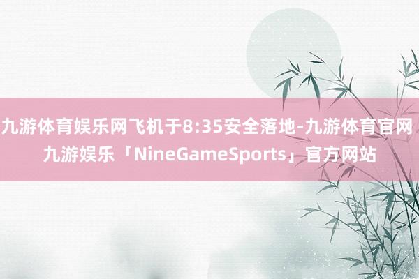 九游体育娱乐网飞机于8:35安全落地-九游体育官网 九游娱乐「NineGameSports」官方网站