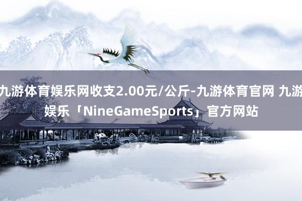 九游体育娱乐网收支2.00元/公斤-九游体育官网 九游娱乐「NineGameSports」官方网站