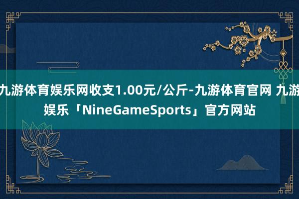 九游体育娱乐网收支1.00元/公斤-九游体育官网 九游娱乐「NineGameSports」官方网站