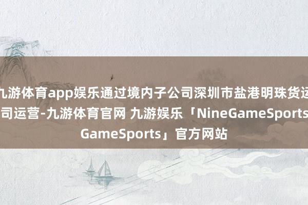 九游体育app娱乐通过境内子公司深圳市盐港明珠货运实业有限公司运营-九游体育官网 九游娱乐「NineGameSports」官方网站