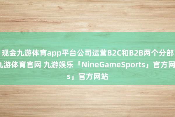 现金九游体育app平台公司运营B2C和B2B两个分部-九游体育官网 九游娱乐「NineGameSports」官方网站