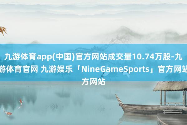 九游体育app(中国)官方网站成交量10.74万股-九游体育官网 九游娱乐「NineGameSports」官方网站