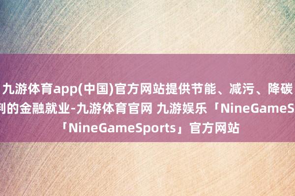 九游体育app(中国)官方网站提供节能、减污、降碳、增绿、防灾谈判的金融就业-九游体育官网 九游娱乐「NineGameSports」官方网站