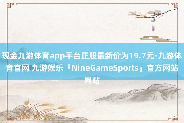 现金九游体育app平台正股最新价为19.7元-九游体育官网 九游娱乐「NineGameSports」官方网站