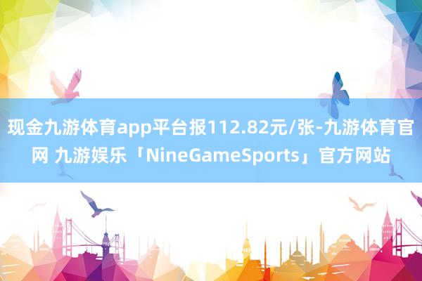 现金九游体育app平台报112.82元/张-九游体育官网 九游娱乐「NineGameSports」官方网站