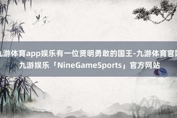 九游体育app娱乐有一位贤明勇敢的国王-九游体育官网 九游娱乐「NineGameSports」官方网站