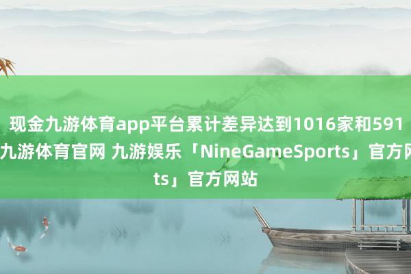 现金九游体育app平台累计差异达到1016家和591家-九游体育官网 九游娱乐「NineGameSports」官方网站