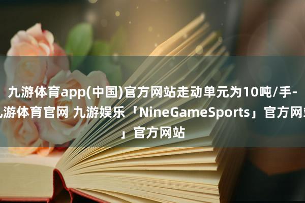 九游体育app(中国)官方网站走动单元为10吨/手-九游体育官网 九游娱乐「NineGameSports」官方网站