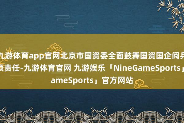 九游体育app官网北京市国资委全面鼓舞国资国企阅兵发展等各项责任-九游体育官网 九游娱乐「NineGameSports」官方网站