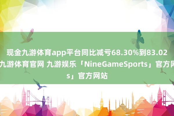 现金九游体育app平台同比减亏68.30%到83.02%-九游体育官网 九游娱乐「NineGameSports」官方网站