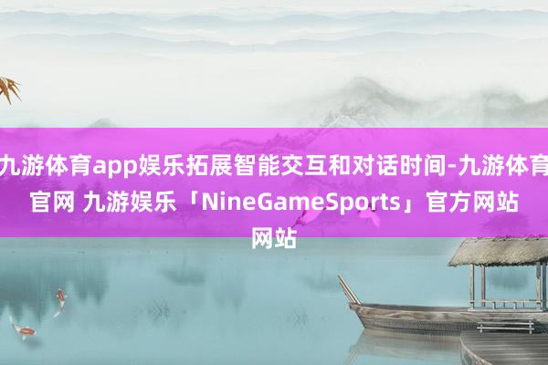 九游体育app娱乐拓展智能交互和对话时间-九游体育官网 九游娱乐「NineGameSports」官方网站