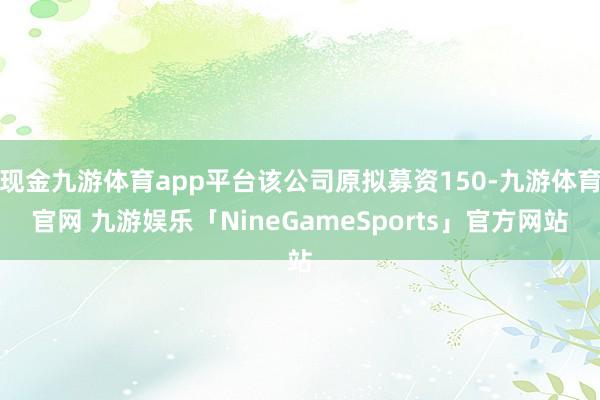 现金九游体育app平台该公司原拟募资150-九游体育官网 九游娱乐「NineGameSports」官方网站