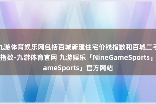 九游体育娱乐网包括百城新建住宅价钱指数和百城二手住宅价钱指数-九游体育官网 九游娱乐「NineGameSports」官方网站