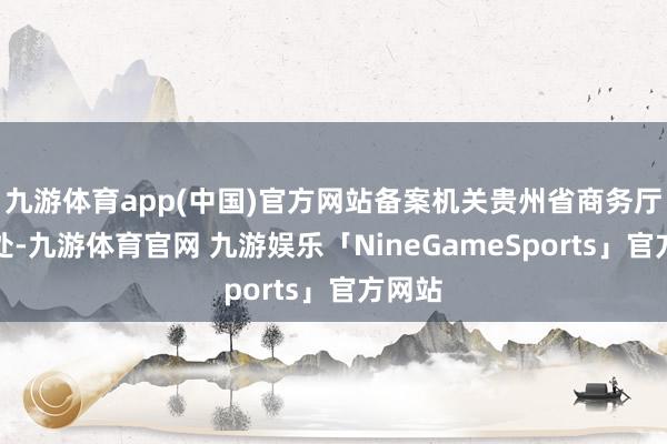 九游体育app(中国)官方网站备案机关贵州省商务厅流畅处-九游体育官网 九游娱乐「NineGameSports」官方网站