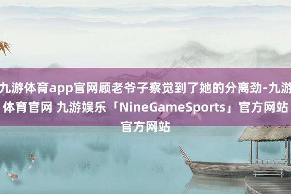 九游体育app官网顾老爷子察觉到了她的分离劲-九游体育官网 九游娱乐「NineGameSports」官方网站